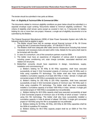 Request for Proposal for Grid Connected Solar Photovoltaic Power Plant at NDPL
The tender should be submitted in two parts as follows:
Part - A: Eligibility & Technical Offer & Commercial Offer:
The documents related to minimum eligibility conditions as given below should be submitted in a
separate envelope super scribing “Documents related to minimum eligibility conditions". The
criteria of eligibility shall remain same except as covered in item no. 5 hereunder for bidders
bidding for one or more than one project. However, a single set of eligibility documents is to be
submitted by the Bidders.
The Original Equipment Manufacturer (OEM) of Solar Power Generation System who fulfils the
following criteria shall be eligible to apply:-
1. The Bidder should have had an average annual financial turnover of Rs. 50 Crores
during the last 2 consecutive financial years. (FY 08-09 & FY 09-10).
2. The Bidders shall have adequate after sales service infrastructure including fully trained
manpower and necessary tools and plant within India. Details for the same shall need to
be furnished with the offer.
3. In case of a consortium, one of the consortium partners must be OEM.
4. The bidder must have an experience of integration of various plant & equipments
including power conditioning unit, solar charge controller, associated electrical and
related civil structures.
5. Bidder/their consortia should have experience in design, manufacture, supply,
installation and commissioning of
a) Bidder’s bidding for 50 KWp & 60 KWp capacities, shall have executed
successfully at least 2 Grid Connected projects of minimum size 50 KWp each in
India using crystalline PV technology. The bidder shall also have successfully
installed a cumulative capacity of at least 200 KWp in India / abroad. A single grid
connected project of 200 KWp is acceptable but not preferable.
b) Bidder’s bidding for 250 KWp & 225 KWp capacities, shall have executed
successfully at least 2 Grid Connected projects of minimum size 150 KWp each in
India using crystalline PV technology. The bidder shall also have successfully
installed a cumulative capacity of at least 1000 KWp in India / abroad. A single grid
connected project of 1000 KWp is acceptable but not preferable.
c) Bidders bidding for 48.5 KWp capacity shall have executed successfully at least
2 Grid Connected projects of minimum size of 50 KWp of which at least 1 shall be
using thin film technology. The bidder shall also have successfully installed a
cumulative capacity in India & abroad of atleast 100 KWp. A single grid connected
project of 100 KWp using thin film is acceptable but not preferable.
d) Bidders bidding for 50 KWp, 60 KWp, 225 KWp & 250 KWp capacities shall be
the OEM of crystalline PV modules.
e) Bidders bidding for 48.5 KWp capacity project shall be an OEM of Thin Film
modules.
Page 5
 