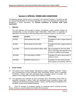 Request for Proposal for Grid Connected Solar Photovoltaic Power Plant at NDPL
Section 6: SPECIAL TERMS AND CONDITIONS
The following clauses shall be read in conjunction with General Conditions of Contract as well
as Technical Specifications to the extent applicable. In case of any discrepancies between the
stipulations in these documents, the General Conditions of Contract shall stand
superseded.
1. Objective
The main objective of this project is Design, manufacture, supply, erection, testing and
commissioning of Grid Connected Solar Photovoltaic Power Plant of capacities as
stipulated in the table below with associated power evacuation system on turnkey basis:
2. Scope of Work
2.1 The scope of work includes Design, Manufacture, Supply, Installation, Erection, Testing
and Commissioning of Grid Connected Solar Photovoltaic Power Plant of capacities
mentioned in above Table with associated power evacuation system on turnkey. The
system is to be integrated into central control software of NDPL.
2.2 The equipment and materials for Grid Connected Solar Photovoltaic Power Plant of
capacities mentioned in above Table with associated power evacuation system shall
include but not limited to the supply, erection., testing, commissioning and integration into
the NDPL Central control software following:
a) Solar PV modules of composite capacity as mentioned above including mounting
frames, structures, array foundation and module inter connection,
Page 50
Capacity Location Technology
60 KWp Shahzadabad Grid, Delhi. Crystalline PV with a single inverter of
60 KVA.
50 KWp Rohini Sector 22 Grid, Delhi. Crystalline PV with a single inverter of
50 KVA.
48.5 KWp Inder Puri Grid & District Office, Delhi. Mix of Crystalline & Thin Film (50%-
50%) Technology with separate string
inverters for different technologies
225 KWp PP-2 Grid Station of NDPL Crystalline PV with a string inverts of
5 KVA & 2 KVA
250 KWp CENPEID, Rohini Sec-11 Crystalline PV with Central Inverter
with capacity not exceeding 100 KVA.
 
