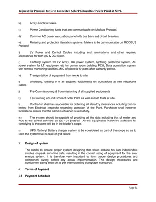 Request for Proposal for Grid Connected Solar Photovoltaic Power Plant at NDPL
b) Array Junction boxes.
c) Power Conditioning Units that are communicable on Modbus Protocol.
d) Common AC power evacuation panel with bus bars and circuit breakers.
e) Metering and protection /Isolation systems. Meters to be communicable on MODBUS
Protocol
f) LV Power and Control Cables including end terminations and other required
accessories for both AC & DC power.
g) Earthing/ system for PV Array, DC power system, lightning protection system, AC
power system for LT, equipment etc for control room building, PCU, Data acquisition system
with remote monitoring facilities AMC of plant for 5 years after warranty period.
h) Transportation of equipment from works to site
i) Unloading, loading in of all supplied equipments on foundations at their respective
places
j) Pre-Commissioning & Commissioning of all supplied equipments
k) Test running of Grid Connect Solar Plant as well as load trials at site.
l) Contractor shall be responsible for obtaining all statutory clearances including but not
limited from Electrical Inspector regarding operation of the Plant. Purchaser shall however
facilitate to ensure that the same is obtained successfully.
m) The system should be capable of providing all the data including that of meter and
PCU to the central software on IEC-104 protocol. All the equipments /hardware /software for
complying to the same will be in the bidder’s scope.
n) UPS /Battery/ Battery charger system to be considered as part of the scope so as to
keep the system live in case of grid failure
3. Design of system
The bidder to ensure proper system designing that would include his own independent
studies on peak sunshine data, resulting in the correct sizing of equipment for the solar
energy system. It is therefore very important to form proper design procedures and
component sizing before any actual implementation. The design procedures and
component sizing shall be as per internationally acceptable standards.
4. Terms of Payment
4.1 Payment Schedule
Page 51
 