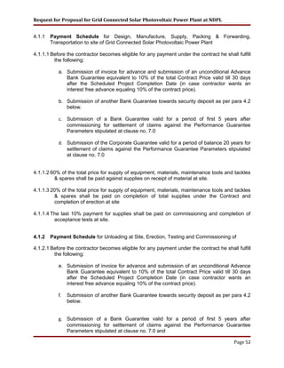 Request for Proposal for Grid Connected Solar Photovoltaic Power Plant at NDPL
4.1.1 Payment Schedule for Design, Manufacture, Supply, Packing & Forwarding,
Transportation to site of Grid Connected Solar Photovoltaic Power Plant
4.1.1.1 Before the contractor becomes eligible for any payment under the contract he shall fulfill
the following:
a. Submission of invoice for advance and submission of an unconditional Advance
Bank Guarantee equivalent to 10% of the total Contract Price valid till 30 days
after the Scheduled Project Completion Date (in case contractor wants an
interest free advance equaling 10% of the contract price).
b. Submission of another Bank Guarantee towards security deposit as per para 4.2
below.
c. Submission of a Bank Guarantee valid for a period of first 5 years after
commissioning for settlement of claims against the Performance Guarantee
Parameters stipulated at clause no. 7.0
d. Submission of the Corporate Guarantee valid for a period of balance 20 years for
settlement of claims against the Performance Guarantee Parameters stipulated
at clause no. 7.0
4.1.1.2 60% of the total price for supply of equipment, materials, maintenance tools and tackles
& spares shall be paid against supplies on receipt of material at site.
4.1.1.3 20% of the total price for supply of equipment, materials, maintenance tools and tackles
& spares shall be paid on completion of total supplies under the Contract and
completion of erection at site
4.1.1.4 The last 10% payment for supplies shall be paid on commissioning and completion of
acceptance tests at site.
4.1.2 Payment Schedule for Unloading at Site, Erection, Testing and Commissioning of
4.1.2.1 Before the contractor becomes eligible for any payment under the contract he shall fulfill
the following:
e. Submission of invoice for advance and submission of an unconditional Advance
Bank Guarantee equivalent to 10% of the total Contract Price valid till 30 days
after the Scheduled Project Completion Date (in case contractor wants an
interest free advance equaling 10% of the contract price).
f. Submission of another Bank Guarantee towards security deposit as per para 4.2
below.
g. Submission of a Bank Guarantee valid for a period of first 5 years after
commissioning for settlement of claims against the Performance Guarantee
Parameters stipulated at clause no. 7.0 and
Page 52
 