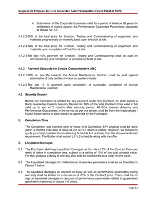Request for Proposal for Grid Connected Solar Photovoltaic Power Plant at NDPL
h. Submission of the Corporate Guarantee valid for a period of balance 20 years for
settlement of claims against the Performance Guarantee Parameters stipulated
at clause no. 7.0
4.1.2.2 60% of the total price for Erection, Testing and Commissioning of equipment and
materials progressively on monthly basis upon erection at site.
4.1.2.3 20% of the total price for Erection, Testing and Commissioning of equipment and
materials upon completion of Erection at site
4.1.2.4 The last 10% payment for Erection, Testing and Commissioning shall be paid on
commissioning and completion of acceptance tests at site.
4.1.3 Payment Schedule for 5 years Comprehensive AMC
4.1.2.1 90% on pro-rata towards the Annual Maintenance Contract shall be paid against
submission of duly certified invoice on quarterly basis.
4.1.2.2 The last 10 % payment upon completion of successful completion of Annual
Maintenance Contract.
4.2 Security Deposit
Before the Contractor is entitled for any payment under this Contract, he shall submit a
Bank Guarantee towards Security Deposit for 10% of the total Contract Price valid in full
valid up to end of 2 months after warranty period. All BGs towards Advance and
Performance Guarantees, in the format as per our tender, shall be from the Nationalized /
Public Sector banks or other banks as approved by the Purchaser.
5. Completion Time
The Completion and handing over of these Grid Connected SPV projects shall be done
within 4 months from date of issue of LOI or PO, which is earlier. However, we request to
quote your best possible Commissioning Schedule but not later than the above-mentioned
requirement. The Bidder shall submit L1 / L2 schedule along with the offer.
6. Liquidated Damages
6.1 The Purchaser shall levy Liquidated Damages at the rate of 1% of the Contract Price per
week of delay in completion time, subject to a ceiling of 10% of the total contract value.
For this, purpose a delay of one day also shall be considered as a delay of one week.
6.2 The Liquidated damages for Performance Guarantee parameters shall be as Specified in
Clause 7 below.
6.3 The liquidated damages on account of delay as well as performance parameters during
warranty shall be limited to a maximum of 20% of the Contract price. There shall be no
cap on liquidated damages on account of performance parameters related to guaranteed
generation mentioned in clause 7.0 below.
Page 53
 