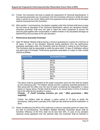 Request for Proposal for Grid Connected Solar Photovoltaic Power Plant at NDPL
6.4 Further, the Contractor will have to satisfy the requirement of Technical Specifications. If
the required parameters are not achieved, then the Contractor will have to rectify the same
within a period of one month, failing which the equipment will be rejected and all damages
shall be recovered from the Contractor.
6.5 After erection / commissioning, the System supplied under this Contract shall have to pass
the site tests as stipulated in the Technical Specification without any deviations thereof,
otherwise purchaser shall have the right to reject the entire equipment & recover the
amounts paid together with compensation in relation thereto or levy liquidated damages as
deemed fit by the purchaser at his sole discretion.
7 Performance Guarantee Parameter
7.1 Solar PV Module: Module shall be having a minimum guarantee for a period of a minimum of
25 years. In case of any deviation observed during operations from the performance
guarantee parameters cited, the Contractor shall be informed in writing by the Purchaser.
The Contractor shall be responsible to rectify the same within 10 days of notification without
any extra cost to Purchaser. Performance guarantee parameters on output of solar module
shall be as follows:
End of Year Guaranteed Output
1 98.5%
2 97.5%
3 97%
6 95.5%
8 94.5%
10 93.5%
15 91%
20 88.5%
25 86%
The above shall be guaranteed at the power evacuation point and that shall be treated
as the measuring point. The bidders should provide a quarterly expected generation in
MUs along with the offers over the next 25 years considering the degradation in output
based on clause above. Penalty shall be levied on an annual basis in terms of revenue
lost to the utility for the deviation in output.
(Penalty: 2* (Tariff including Incentive per unit) * (MUs guaranteed – MUs
supplied))
Further, the bidders shall be allowed a notice period of 10 days to rectify the
discrepancy, failing which a penalty of Rs. 5000 per day shall be levied till rectification, is
done.
7.2 Power Conditioning Unit (PCU): PCU shall have a minimum warrantee period of 5 years from
the date of commissioning. The Bidder’s detailed Warranty/ Guarantee clause shall be
furnished. Efficiency of the PCU shall not be less than 94%. In case of any deviation
observed during operations from the warranty cited, the Contractor shall be informed in
Page 54
 