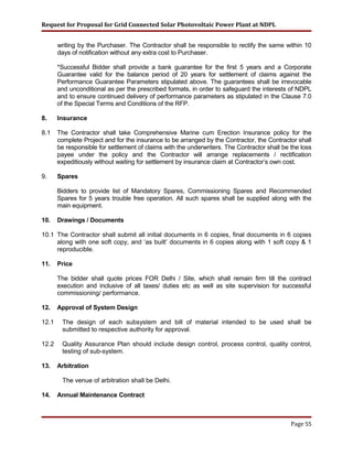 Request for Proposal for Grid Connected Solar Photovoltaic Power Plant at NDPL
writing by the Purchaser. The Contractor shall be responsible to rectify the same within 10
days of notification without any extra cost to Purchaser.
*Successful Bidder shall provide a bank guarantee for the first 5 years and a Corporate
Guarantee valid for the balance period of 20 years for settlement of claims against the
Performance Guarantee Parameters stipulated above. The guarantees shall be irrevocable
and unconditional as per the prescribed formats, in order to safeguard the interests of NDPL
and to ensure continued delivery of performance parameters as stipulated in the Clause 7.0
of the Special Terms and Conditions of the RFP.
8. Insurance
8.1 The Contractor shall take Comprehensive Marine cum Erection Insurance policy for the
complete Project and for the insurance to be arranged by the Contractor, the Contractor shall
be responsible for settlement of claims with the underwriters. The Contractor shall be the loss
payee under the policy and the Contractor will arrange replacements / rectification
expeditiously without waiting for settlement by insurance claim at Contractor’s own cost.
9. Spares
Bidders to provide list of Mandatory Spares, Commissioning Spares and Recommended
Spares for 5 years trouble free operation. All such spares shall be supplied along with the
main equipment.
10. Drawings / Documents
10.1 The Contractor shall submit all initial documents in 6 copies, final documents in 6 copies
along with one soft copy, and ‘as built’ documents in 6 copies along with 1 soft copy & 1
reproducible.
11. Price
The bidder shall quote prices FOR Delhi / Site, which shall remain firm till the contract
execution and inclusive of all taxes/ duties etc as well as site supervision for successful
commissioning/ performance.
12. Approval of System Design
12.1 The design of each subsystem and bill of material intended to be used shall be
submitted to respective authority for approval.
12.2 Quality Assurance Plan should include design control, process control, quality control,
testing of sub-system.
13. Arbitration
The venue of arbitration shall be Delhi.
14. Annual Maintenance Contract
Page 55
 