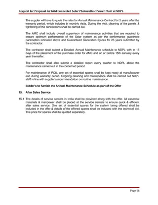 Request for Proposal for Grid Connected Solar Photovoltaic Power Plant at NDPL
The suppler will have to quote the rates for Annual Maintenance Contract for 5 years after the
warranty period, which includes bi monthly visits. During the visit, cleaning of the panels &
tightening of the connections shall be carried out.
The AMC shall include overall supervison of maintenance activities that are required to
ensure optimum performance of the Solar system as per the performance guarantee
parameters indicated above and Guaranteed Generation figures for 25 years submitted by
the contractor.
The contractor shall submit a Detailed Annual Maintenance schedule to NDPL with in 15
days of the placement of the purchase order for AMC and on or before 15th January every
year thereafter.
The contractor shall also submit a detailed report every quarter to NDPL about the
maintenance carried out in the concerned period.
For maintenance of PCU, one set of essential spares shall be kept ready at manufacturer
end during warranty period. Ongoing cleaning and maintenance shall be carried out NDPL
staff in line with supplier’s recommendation on routine maintenance.
Bidder’s to furnish the Annual Maintenance Schedule as part of the Offer
15. After Sales Service
15.1 The details of service centers in India shall be provided along with the offer. All essential
materials & manpower shall be placed at the service centers to ensure quick & efficient
after sales service. One set of essential spares for the system being offered shall be
included in the offer & details of the offered spares shall be included with the technical bid.
The price for spares shall be quoted separately.
Page 56
 