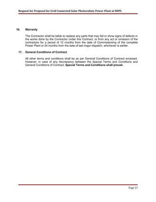 Request for Proposal for Grid Connected Solar Photovoltaic Power Plant at NDPL
16. Warranty
The Contractor shall be liable to replace any parts that may fail or show signs of defects in
the works done by the Contractor under this Contract, or from any act or omission of the
contractors for a period of 12 months from the date of Commissioning of the complete
Power Plant or 24 months from the date of last major dispatch, whichever is earlier.
17. General Conditions of Contract
All other terms and conditions shall be as per General Conditions of Contract enclosed.
However, in case of any discrepancy between the Special Terms and Conditions and
General Conditions of Contract, Special Terms and Conditions shall prevail.
Page 57
 