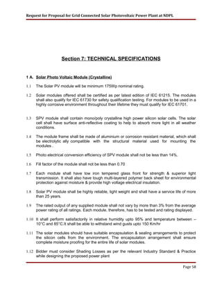 Request for Proposal for Grid Connected Solar Photovoltaic Power Plant at NDPL
Section 7: TECHNICAL SPECIFICATIONS
1 A. Solar Photo Voltaic Module (Crystalline)
1.1 The Solar PV module will be minimum 175Wp nominal rating.
1.2 Solar modules offered shall be certified as per latest edition of IEC 61215. The modules
shall also qualify for IEC 61730 for safety qualification testing. For modules to be used in a
highly corrosive environment throughout their lifetime they must qualify for IEC 61701.
1.3 SPV module shall contain mono/poly crystalline high power silicon solar cells. The solar
cell shall have surface anti-reflective coating to help to absorb more light in all weather
conditions.
1.4 The module frame shall be made of aluminium or corrosion resistant material, which shall
be electrolytic ally compatible with the structural material used for mounting the
modules .
1.5 Photo electrical conversion efficiency of SPV module shall not be less than 14%.
1.6 Fill factor of the module shall not be less than 0.70
1.7 Each module shall have low iron tempered glass front for strength & superior light
transmission. It shall also have tough multi-layered polymer back sheet for environmental
protection against moisture & provide high voltage electrical insulation.
1.8 Solar PV module shall be highly reliable, light weight and shall have a service life of more
than 25 years.
1.9 The rated output of any supplied module shall not vary by more than 3% from the average
power rating of all ratings. Each module, therefore, has to be tested and rating displayed.
1.10 It shall perform satisfactorily in relative humidity upto 95% and temperature between –
10°C and 85°C.It shall be able to withstand wind gusts upto 150 Km/hr
1.11 The solar modules should have suitable encapsulation & sealing arrangements to protect
the silicon cells from the environment. The encapsulation arrangement shall ensure
complete moisture proofing for the entire life of solar modules.
1.12 Bidder must consider Shading Losses as per the relevant Industry Standard & Practice
while designing the proposed power plant
Page 58
 