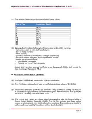 Request for Proposal for Grid Connected Solar Photovoltaic Power Plant at NDPL
1.13 Guarantee on power output of solar module will be as follows:
End of Year Guaranteed Output
1 98.5%
2 97.5%
3 97%
6 95.5%
8 94.5%
10 93.5%
15 91%
20 88.5%
25 86%
1.14 Marking: Each module shall carry the following clear and indelible markings:
- name, monogram or symbol of manufacturer;
- type or model number;
- serial number;
- polarity of terminals or leads (colour coding is permissible)
- maximum system voltage for which the module is suitable
- Date & place of manufacture;
- I-V Curve for the module.
- Wattage, Im, Vm &FF for the module
Module shall have type approval certificate as per Annexure-9. Bidder shall provide the
data sheet as per Annexure - 10 A.
1B. Solar Photo Voltaic Module (Thin Film)
1.15 The Solar PV module will be minimum 150Wp nominal rating
1.16 Thin Film Solar modules offered shall be certified as per latest edition of IEC 61646.
1.17 The modules shall also qualify for IEC 61730 for safety qualification testing. For modules
to be used in a highly corrosive environment throughout their lifetime they must qualify for
IEC 61701. The safety class shall be UL 1703
1.18 SPV module shall contain amorphous silicon/microcrystalline solar thin film or shall be of
Copper Indium Gallium Diselenide (CIGS). The thin film modules shall have surface
coating to help to absorb more light in all weather conditions. The modules shall be able to
perform well under weak light conditions (diffuse & reflective light)
Page 59
 