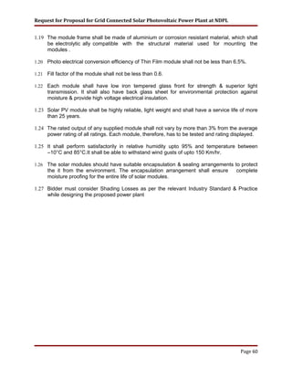 Request for Proposal for Grid Connected Solar Photovoltaic Power Plant at NDPL
1.19 The module frame shall be made of aluminium or corrosion resistant material, which shall
be electrolytic ally compatible with the structural material used for mounting the
modules .
1.20 Photo electrical conversion efficiency of Thin Film module shall not be less than 6.5%.
1.21 Fill factor of the module shall not be less than 0.6.
1.22 Each module shall have low iron tempered glass front for strength & superior light
transmission. It shall also have back glass sheet for environmental protection against
moisture & provide high voltage electrical insulation.
1.23 Solar PV module shall be highly reliable, light weight and shall have a service life of more
than 25 years.
1.24 The rated output of any supplied module shall not vary by more than 3% from the average
power rating of all ratings. Each module, therefore, has to be tested and rating displayed.
1.25 It shall perform satisfactorily in relative humidity upto 95% and temperature between
–10°C and 85°C.It shall be able to withstand wind gusts of upto 150 Km/hr.
1.26 The solar modules should have suitable encapsulation & sealing arrangements to protect
the it from the environment. The encapsulation arrangement shall ensure complete
moisture proofing for the entire life of solar modules.
1.27 Bidder must consider Shading Losses as per the relevant Industry Standard & Practice
while designing the proposed power plant
Page 60
 