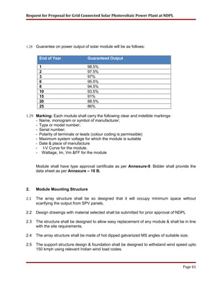Request for Proposal for Grid Connected Solar Photovoltaic Power Plant at NDPL
1.28 Guarantee on power output of solar module will be as follows:
End of Year Guaranteed Output
1 98.5%
2 97.5%
3 97%
6 95.5%
8 94.5%
10 93.5%
15 91%
20 88.5%
25 86%
1.29 Marking: Each module shall carry the following clear and indelible markings:
- Name, monogram or symbol of manufacturer;
- Type or model number;
- Serial number;
- Polarity of terminals or leads (colour coding is permissible)
- Maximum system voltage for which the module is suitable
- Date & place of manufacture
- I-V Curve for the module.
- Wattage, Im, Vm &FF for the module
Module shall have type approval certificate as per Annexure-9. Bidder shall provide the
data sheet as per Annexure – 10 B.
2. Module Mounting Structure
2.1 The array structure shall be so designed that it will occupy minimum space without
scarifying the output from SPV panels.
2.2 Design drawings with material selected shall be submitted for prior approval of NDPL
2.3 The structure shall be designed to allow easy replacement of any module & shall be in line
with the site requirements.
2.4 The array structure shall be made of hot dipped galvanized MS angles of suitable size.
2.5 The support structure design & foundation shall be designed to withstand wind speed upto
150 kmph using relevant Indian wind load codes.
Page 61
 