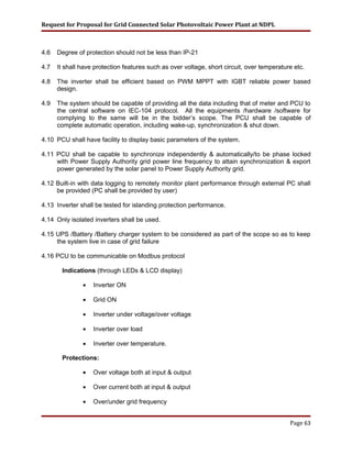 Request for Proposal for Grid Connected Solar Photovoltaic Power Plant at NDPL
4.6 Degree of protection should not be less than IP-21
4.7 It shall have protection features such as over voltage, short circuit, over temperature etc.
4.8 The inverter shall be efficient based on PWM MPPT with IGBT reliable power based
design.
4.9 The system should be capable of providing all the data including that of meter and PCU to
the central software on IEC-104 protocol. All the equipments /hardware /software for
complying to the same will be in the bidder’s scope. The PCU shall be capable of
complete automatic operation, including wake-up, synchronization & shut down.
4.10 PCU shall have facility to display basic parameters of the system.
4.11 PCU shall be capable to synchronize independently & automatically/to be phase locked
with Power Supply Authority grid power line frequency to attain synchronization & export
power generated by the solar panel to Power Supply Authority grid.
4.12 Built-in with data logging to remotely monitor plant performance through external PC shall
be provided (PC shall be provided by user)
4.13 Inverter shall be tested for islanding protection performance.
4.14 Only isolated inverters shall be used.
4.15 UPS /Battery /Battery charger system to be considered as part of the scope so as to keep
the system live in case of grid failure
4.16 PCU to be communicable on Modbus protocol
Indications (through LEDs & LCD display)
• Inverter ON
• Grid ON
• Inverter under voltage/over voltage
• Inverter over load
• Inverter over temperature.
Protections:
• Over voltage both at input & output
• Over current both at input & output
• Over/under grid frequency
Page 63
 