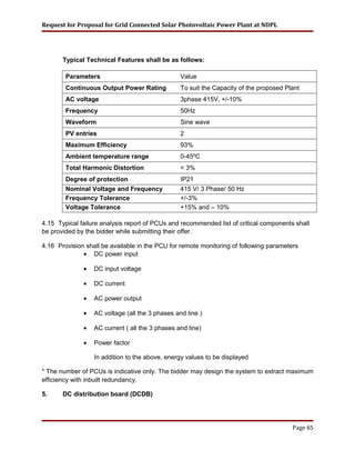 Request for Proposal for Grid Connected Solar Photovoltaic Power Plant at NDPL
Typical Technical Features shall be as follows:
Parameters Value
Continuous Output Power Rating To suit the Capacity of the proposed Plant
AC voltage 3phase 415V, +/-10%
Frequency 50Hz
Waveform Sine wave
PV entries 2
Maximum Efficiency 93%
Ambient temperature range 0-45ºC
Total Harmonic Distortion < 3%
Degree of protection IP21
Nominal Voltage and Frequency 415 V/ 3 Phase/ 50 Hz
Frequency Tolerance +/-3%
Voltage Tolerance +15% and – 10%
4.15 Typical failure analysis report of PCUs and recommended list of critical components shall
be provided by the bidder while submitting their offer.
4.16 Provision shall be available in the PCU for remote monitoring of following parameters
• DC power input
• DC input voltage
• DC current
• AC power output
• AC voltage (all the 3 phases and line )
• AC current ( all the 3 phases and line)
• Power factor
In addition to the above, energy values to be displayed
* The number of PCUs is indicative only. The bidder may design the system to extract maximum
efficiency with inbuilt redundancy.
5. DC distribution board (DCDB)
Page 65
 