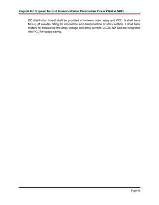 Request for Proposal for Grid Connected Solar Photovoltaic Power Plant at NDPL
DC distribution board shall be provided in between solar array and PCU. It shall have
MCCB of suitable rating for connection and disconnection of array section. It shall have
meters for measuring the array voltage and array current. DCDB can also be integrated
into PCU for space saving.
Page 66
 