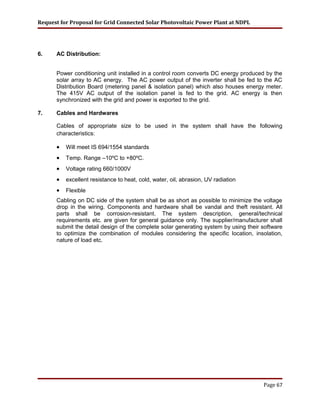 Request for Proposal for Grid Connected Solar Photovoltaic Power Plant at NDPL
6. AC Distribution:
Power conditioning unit installed in a control room converts DC energy produced by the
solar array to AC energy. The AC power output of the inverter shall be fed to the AC
Distribution Board (metering panel & isolation panel) which also houses energy meter.
The 415V AC output of the isolation panel is fed to the grid. AC energy is then
synchronized with the grid and power is exported to the grid.
7. Cables and Hardwares
Cables of appropriate size to be used in the system shall have the following
characteristics:
• Will meet IS 694/1554 standards
• Temp. Range –10ºC to +80ºC.
• Voltage rating 660/1000V
• excellent resistance to heat, cold, water, oil, abrasion, UV radiation
• Flexible
Cabling on DC side of the system shall be as short as possible to minimize the voltage
drop in the wiring. Components and hardware shall be vandal and theft resistant. All
parts shall be corrosion-resistant. The system description, general/technical
requirements etc. are given for general guidance only. The supplier/manufacturer shall
submit the detail design of the complete solar generating system by using their software
to optimize the combination of modules considering the specific location, insolation,
nature of load etc.
Page 67
 