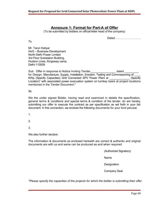 Request for Proposal for Grid Connected Solar Photovoltaic Power Plant at NDPL
Annexure 1: Format for Part-A of Offer
(To be submitted by bidders on official letter head of the company)
Dated ……………………..
To,
Mr. Tarun Katiyar
HoG – Business Development
North Delhi Power Limited
3rd Floor Substation Building,
Hudson Lines, Kingsway camp,
Delhi-110009
Sub: Offer in response to Notice Inviting Tender________________ dated _________
for Design, Manufacture, Supply, Installation, Erection, Testing and Commissioning of ____
KWp (Specify Capacities) Grid Connected SPV Power Plant at _____________ (Specify
Location)” with associated power evacuation system on turnkey basis at project locations
mentioned in the Tender Document.*
Sir,
We the under signed Bidder, having read and examined in details the specification,
general terms & conditions and special terms & condition of the tender, do are hereby
submitting our offer to execute the contract as per specification as set forth in your bid
document. In this connection, we enclose the following documents for your kind perusal.
1.
2.
3.
We also further declare:
The information & documents as enclosed herewith are correct & authentic and original
documents are with us and same can be produced as and when required.
(Authorized Signatory)
Name
Designation
Company Seal
*Please specify the capacities of the projects for which the bidder is submitting their offer.
Page 69
 