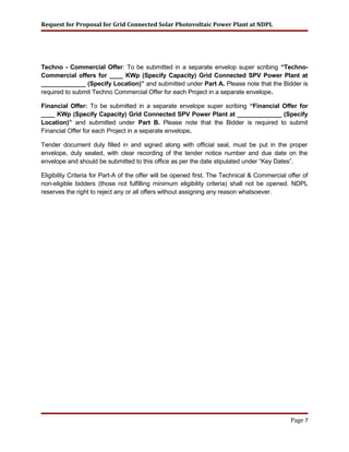 Request for Proposal for Grid Connected Solar Photovoltaic Power Plant at NDPL
Techno - Commercial Offer: To be submitted in a separate envelop super scribing “Techno-
Commercial offers for ____ KWp (Specify Capacity) Grid Connected SPV Power Plant at
_____________ (Specify Location)” and submitted under Part A. Please note that the Bidder is
required to submit Techno Commercial Offer for each Project in a separate envelope.
Financial Offer: To be submitted in a separate envelope super scribing “Financial Offer for
____ KWp (Specify Capacity) Grid Connected SPV Power Plant at _____________ (Specify
Location)” and submitted under Part B. Please note that the Bidder is required to submit
Financial Offer for each Project in a separate envelope.
Tender document duly filled in and signed along with official seal, must be put in the proper
envelope, duly sealed, with clear recording of the tender notice number and due date on the
envelope and should be submitted to this office as per the date stipulated under “Key Dates”.
Eligibility Criteria for Part-A of the offer will be opened first. The Technical & Commercial offer of
non-eligible bidders (those not fulfilling minimum eligibility criteria) shall not be opened. NDPL
reserves the right to reject any or all offers without assigning any reason whatsoever.
Page 7
 