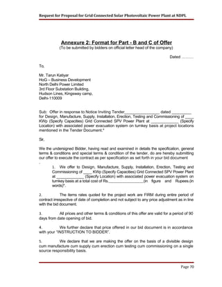 Request for Proposal for Grid Connected Solar Photovoltaic Power Plant at NDPL
Annexure 2: Format for Part - B and C of Offer
(To be submitted by bidders on official letter head of the company)
Dated ………
To,
Mr. Tarun Katiyar
HoG – Business Development
North Delhi Power Limited
3rd Floor Substation Building,
Hudson Lines, Kingsway camp,
Delhi-110009
Sub: Offer in response to Notice Inviting Tender________________ dated _________
for Design, Manufacture, Supply, Installation, Erection, Testing and Commissioning of ____
KWp (Specify Capacities) Grid Connected SPV Power Plant at _____________ (Specify
Location) with associated power evacuation system on turnkey basis at project locations
mentioned in the Tender Document.*
Sir,
We the undersigned Bidder, having read and examined in details the specification, general
terms & conditions and special terms & condition of the tender, do are hereby submitting
our offer to execute the contract as per specification as set forth in your bid document
.
1. We offer to Design, Manufacture, Supply, Installation, Erection, Testing and
Commissioning of ____ KWp (Specify Capacities) Grid Connected SPV Power Plant
at _____________ (Specify Location) with associated power evacuation system on
turnkey basis at a total cost of Rs. (in figure and Rupees.(in
words)*.
2. The items rates quoted for the project work are FIRM during entire period of
contract irrespective of date of completion and not subject to any price adjustment as in line
with the bid document.
3. All prices and other terms & conditions of this offer are valid for a period of 90
days from date opening of bid.
4. We further declare that price offered in our bid document is in accordance
with your “INSTRUCTION TO BIDDER”.
5. We declare that we are making the offer on the basis of a divisible design
cum manufacture cum supply cum erection cum testing cum commissioning on a single
source responsibility basis.
Page 70
 