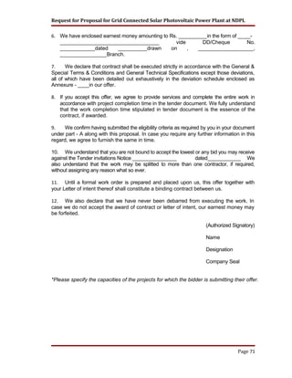 Request for Proposal for Grid Connected Solar Photovoltaic Power Plant at NDPL
6. We have enclosed earnest money amounting to Rs. __________in the form of _____-
__________________________________ vide DD/Cheque No.
____________dated __________drawn on , ___________________,
________________Branch.
7. We declare that contract shall be executed strictly in accordance with the General &
Special Terms & Conditions and General Technical Specifications except those deviations,
all of which have been detailed out exhaustively in the deviation schedule enclosed as
Annexure - ____in our offer.
8. If you accept this offer, we agree to provide services and complete the entire work in
accordance with project completion time in the tender document. We fully understand
that the work completion time stipulated in tender document is the essence of the
contract, if awarded.
9. We confirm having submitted the eligibility criteria as required by you in your document
under part - A along with this proposal. In case you require any further information in this
regard, we agree to furnish the same in time.
10. We understand that you are not bound to accept the lowest or any bid you may receive
against the Tender invitations Notice ________________ dated____________ We
also understand that the work may be splitted to more than one contractor, if required,
without assigning any reason what so ever.
11. Until a formal work order is prepared and placed upon us, this offer together with
your Letter of intent thereof shall constitute a binding contract between us.
12. We also declare that we have never been debarred from executing the work. In
case we do not accept the award of contract or letter of intent, our earnest money may
be forfeited.
(Authorized Signatory)
Name
Designation
Company Seal
*Please specify the capacities of the projects for which the bidder is submitting their offer.
Page 71
 