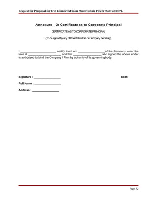 Request for Proposal for Grid Connected Solar Photovoltaic Power Plant at NDPL
Annexure – 3: Certificate as to Corporate Principal
CERTIFICATEASTOCORPORATEPRINCIPAL
(TobesignedbyanyofBoardDirectorsorCompanySecretary)
I _______________________ certify that I am _________________ of the Company under the
laws of _____________________ and that __________________ who signed the above tender
is authorized to bind the Company / Firm by authority of its governing body.
Signature : _________________ Seal:
Full Name : _________________
Address : _________________
Page 72
 