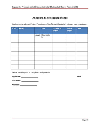 Request for Proposal for Grid Connected Solar Photovoltaic Power Plant at NDPL
Annexure 4: Project Experience
Kindly provide relevant Project Experience of the Firm's / Consortia’s relevant past experience
Sl.No Project Year Locationof
project
Sizeof
project
Client
Award Completio
n
Please provide proof of completed assignments
Signature: _________________ Seal:
Full Name: _________________
Address: _________________
Page 73
 