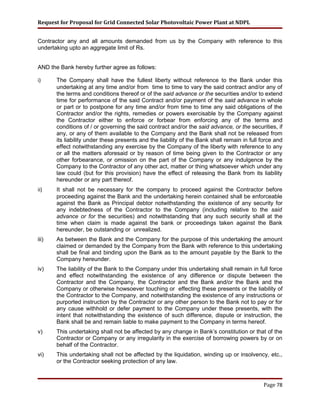 Request for Proposal for Grid Connected Solar Photovoltaic Power Plant at NDPL
Contractor any and all amounts demanded from us by the Company with reference to this
undertaking upto an aggregate limit of Rs.
AND the Bank hereby further agree as follows:
i) The Company shall have the fullest liberty without reference to the Bank under this
undertaking at any time and/or from time to time to vary the said contract and/or any of
the terms and conditions thereof or of the said advance or the securities and/or to extend
time for performance of the said Contract and/or payment of the said advance in whole
or part or to postpone for any time and/or from time to time any said obligations of the
Contractor and/or the rights, remedies or powers exercisable by the Company against
the Contractor either to enforce or forbear from enforcing any of the terms and
conditions of / or governing the said contract and/or the said advance, or the securities, if
any, or any of them available to the Company and the Bank shall not be released from
its liability under these presents and the liability of the Bank shall remain in full force and
effect notwithstanding any exercise by the Company of the liberty with reference to any
or all the matters aforesaid or by reason of time being given to the Contractor or any
other forbearance, or omission on the part of the Company or any indulgence by the
Company to the Contractor of any other act, matter or thing whatsoever which under any
law could (but for this provision) have the effect of releasing the Bank from its liability
hereunder or any part thereof.
ii) It shall not be necessary for the company to proceed against the Contractor before
proceeding against the Bank and the undertaking herein contained shall be enforceable
against the Bank as Principal debtor notwithstanding the existence of any security for
any indebtedness of the Contractor to the Company (including relative to the said
advance or for the securities) and notwithstanding that any such security shall at the
time when claim is made against the bank or proceedings taken against the Bank
hereunder, be outstanding or unrealized.
iii) As between the Bank and the Company for the purpose of this undertaking the amount
claimed or demanded by the Company from the Bank with reference to this undertaking
shall be final and binding upon the Bank as to the amount payable by the Bank to the
Company hereunder.
iv) The liability of the Bank to the Company under this undertaking shall remain in full force
and effect notwithstanding the existence of any difference or dispute between the
Contractor and the Company, the Contractor and the Bank and/or the Bank and the
Company or otherwise howsoever touching or effecting these presents or the liability of
the Contractor to the Company, and notwithstanding the existence of any instructions or
purported instruction by the Contractor or any other person to the Bank not to pay or for
any cause withhold or defer payment to the Company under these presents, with the
intent that notwithstanding the existence of such difference, dispute or instruction, the
Bank shall be and remain liable to make payment to the Company in terms hereof.
v) This undertaking shall not be affected by any change in Bank’s constitution or that of the
Contractor or Company or any irregularity in the exercise of borrowing powers by or on
behalf of the Contractor.
vi) This undertaking shall not be affected by the liquidation, winding up or insolvency, etc.,
or the Contractor seeking protection of any law.
Page 78
 