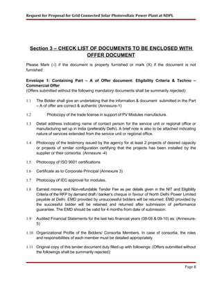 Request for Proposal for Grid Connected Solar Photovoltaic Power Plant at NDPL
Section 3 – CHECK LIST OF DOCUMENTS TO BE ENCLOSED WITH
OFFER DOCUMENT
Please Mark (√) if the document is properly furnished or mark (X) if the document is not
furnished
Envelope 1: Containing Part – A of Offer document: Eligibility Criteria & Techno –
Commercial Offer
(Offers submitted without the following mandatory documents shall be summarily rejected):
1.1 The Bidder shall give an undertaking that the information & document submitted in the Part
– A of offer are correct & authentic (Annexure-1)
1.2 Photocopy of the trade license in support of PV Modules manufacture.
1.3 Detail address indicating name of contact person for the service unit or regional office or
manufacturing set up in India (preferably Delhi). A brief note is also to be attached indicating
nature of services extended from the service unit or regional office.
1.4 Photocopy of the testimony issued by the agency for at least 2 projects of desired capacity
or projects of similar configuration certifying that the projects has been installed by the
supplier or their consortia. (Annexure -4)
1.5 Photocopy of ISO 9001 certifications
1.6 Certificate as to Corporate Principal (Annexure 3)
1.7 Photocopy of IEC approval for modules.
1.8 Earnest money and Non-refundable Tender Fee as per details given in the NIT and Eligibility
Criteria of the RFP by demand draft / banker’s cheque in favour of North Delhi Power Limited
payable at Delhi. EMD provided by unsuccessful bidders will be returned; EMD provided by
the successful bidder will be retained and returned after submission of performance
guarantee. The EMD should be valid for 4 months from date of submission.
1.9 Audited Financial Statements for the last two financial years (08-09 & 09-10) as: (Annexure-
5)
1.10 Organizational Profile of the Bidders/ Consortia Members. In case of consortia, the roles
and responsibilities of each member must be detailed appropriately
1.11 Original copy of this tender document duly filled up with followings: (Offers submitted without
the followings shall be summarily rejected):
Page 8
 