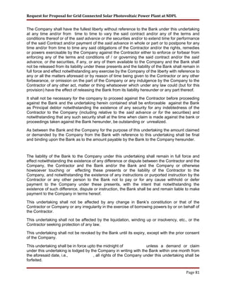 Request for Proposal for Grid Connected Solar Photovoltaic Power Plant at NDPL
The Company shall have the fullest liberty without reference to the Bank under this undertaking
at any time and/or from time to time to vary the said contract and/or any of the terms and
conditions thereof or of the said advance or the securities and/or to extend time for performance
of the said Contract and/or payment of the said advance in whole or part or to postpone for any
time and/or from time to time any said obligations of the Contractor and/or the rights, remedies
or powers exercisable by the Company against the Contractor either to enforce or forbear from
enforcing any of the terms and conditions of / or governing the said contract and/or the said
advance, or the securities, if any, or any of them available to the Company and the Bank shall
not be released from its liability under these presents and the liability of the Bank shall remain in
full force and effect notwithstanding any exercise by the Company of the liberty with reference to
any or all the matters aforesaid or by reason of time being given to the Contractor or any other
forbearance, or omission on the part of the Company or any indulgence by the Company to the
Contractor of any other act, matter or thing whatsoever which under any law could (but for this
provision) have the effect of releasing the Bank from its liability hereunder or any part thereof.
It shall not be necessary for the company to proceed against the Contractor before proceeding
against the Bank and the undertaking herein contained shall be enforceable against the Bank
as Principal debtor notwithstanding the existence of any security for any indebtedness of the
Contractor to the Company (including relative to the said advance or for the securities) and
notwithstanding that any such security shall at the time when claim is made against the bank or
proceedings taken against the Bank hereunder, be outstanding or unrealized.
As between the Bank and the Company for the purpose of this undertaking the amount claimed
or demanded by the Company from the Bank with reference to this undertaking shall be final
and binding upon the Bank as to the amount payable by the Bank to the Company hereunder.
The liability of the Bank to the Company under this undertaking shall remain in full force and
effect notwithstanding the existence of any difference or dispute between the Contractor and the
Company, the Contractor and the Bank and/or the Bank and the Company or otherwise
howsoever touching or effecting these presents or the liability of the Contractor to the
Company, and notwithstanding the existence of any instructions or purported instruction by the
Contractor or any other person to the Bank not to pay or for any cause withhold or defer
payment to the Company under these presents, with the intent that notwithstanding the
existence of such difference, dispute or instruction, the Bank shall be and remain liable to make
payment to the Company in terms hereof.
This undertaking shall not be affected by any change in Bank’s constitution or that of the
Contractor or Company or any irregularity in the exercise of borrowing powers by or on behalf of
the Contractor.
This undertaking shall not be affected by the liquidation, winding up or insolvency, etc., or the
Contractor seeking protection of any law.
This undertaking shall not be revoked by the Bank until its expiry, except with the prior consent
of the Company.
This undertaking shall be in force upto the midnight of unless a demand or claim
under this undertaking is lodged by the Company in writing with the Bank within one month from
the aforesaid date, i.e., , all rights of the Company under this undertaking shall be
forfeited.
Page 81
 