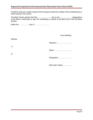 Request for Proposal for Grid Connected Solar Photovoltaic Power Plant at NDPL
The Bank shall upon written request of the Company extend the validity of this undertaking by a
further period of six months.
The Bank hereby declare that Shri……………………. who is the ………………… (designation)
of the Bank is authorised to sign this undertaking on behalf of the Bank and to bind the Bank
thereby.
Dated this………………. day of ……………………..
Yours faithfully,
Witness:
Signature ………………………
1)
Name ….………………………
2)
Designation …….……………..
Bank seal / stamp …………….
Page 82
 