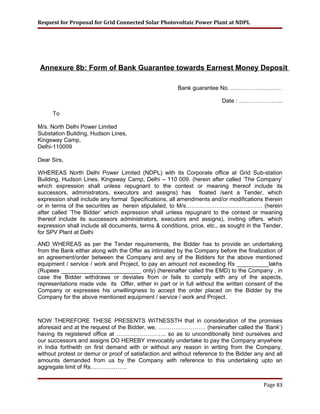 Request for Proposal for Grid Connected Solar Photovoltaic Power Plant at NDPL
Annexure 8b: Form of Bank Guarantee towards Earnest Money Deposit
Bank guarantee No. ………………………
Date : …………………..
To
M/s. North Delhi Power Limited
Substation Building, Hudson Lines,
Kingsway Camp,
Delhi-110009
Dear Sirs,
WHEREAS North Delhi Power Limited (NDPL) with its Corporate office at Grid Sub-station
Building, Hudson Lines, Kingsway Camp, Delhi – 110 009. (herein after called ‘The Company’
which expression shall unless repugnant to the context or meaning thereof include its
successors, administrators, executors and assigns) has floated /sent a Tender, which
expression shall include any formal Specifications, all amendments and/or modifications therein
or in terms of the securities as herein stipulated, to M/s…………………………………. (herein
after called ‘The Bidder’ which expression shall unless repugnant to the context or meaning
thereof include its successors administrators, executors and assigns), inviting offers, which
expression shall include all documents, terms & conditions, price, etc., as sought in the Tender,
for SPV Plant at Delhi
AND WHEREAS as per the Tender requirements, the Bidder has to provide an undertaking
from the Bank either along with the Offer as intimated by the Company before the finalization of
an agreement/order between the Company and any of the Bidders for the above mentioned
equipment / service / work and Project, to pay an amount not exceeding Rs __________lakhs
(Rupees _________________________ only) (hereinafter called the EMD) to the Company , in
case the Bidder withdraws or deviates from or fails to comply with any of the aspects,
representations made vide its Offer, either in part or in full without the written consent of the
Company or expresses his unwillingness to accept the order placed on the Bidder by the
Company for the above mentioned equipment / service / work and Project.
NOW THEREFORE THESE PRESENTS WITNESSTH that in consideration of the promises
aforesaid and at the request of the Bidder, we, ……………………. (hereinafter called the ‘Bank’)
having its registered office at …………………….. so as to unconditionally bind ourselves and
our successors and assigns DO HEREBY irrevocably undertake to pay the Company anywhere
in India forthwith on first demand with or without any reason in writing from the Company,
without protest or demur or proof of satisfaction and without reference to the Bidder any and all
amounts demanded from us by the Company with reference to this undertaking upto an
aggregate limit of Rs……………….
Page 83
 