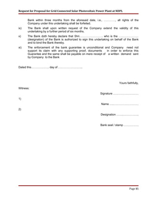 Request for Proposal for Grid Connected Solar Photovoltaic Power Plant at NDPL
Bank within three months from the aforesaid date, i.e., …………, all rights of the
Company under this undertaking shall be forfeited.
ix) The Bank shall upon written request of the Company extend the validity of this
undertaking by a further period of six months.
x) The Bank doth hereby declare that Shri……………………. who is the …………………
(designation) of the Bank is authorized to sign this undertaking on behalf of the Bank
and to bind the Bank thereby.
xi) The enforcement of the bank guarantee is unconditional and Company need not
support its claim with any supporting proof, documents in order to enforce this
Guarantee and the same shall be payable on mere receipt of a written demand sent
by Company to the Bank
Dated this………………. day of ……………………..
Yours faithfully,
Witness:
Signature ………………………
1)
Name ….………………………
2)
Designation …….……………..
Bank seal / stamp …………….
Page 85
 