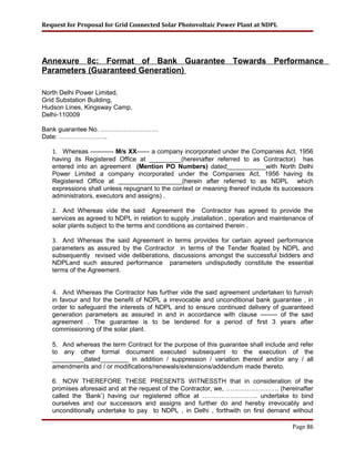 Request for Proposal for Grid Connected Solar Photovoltaic Power Plant at NDPL
Annexure 8c: Format of Bank Guarantee Towards Performance
Parameters (Guaranteed Generation)
North Delhi Power Limited,
Grid Substation Building,
Hudson Lines, Kingsway Camp,
Delhi-110009
Bank guarantee No. ………………………
Date: …………………..
1. Whereas ----------- M/s XX------ a company incorporated under the Companies Act, 1956
having its Registered Office at _________(hereinafter referred to as Contractor) has
entered into an agreement (Mention PO Numbers) dated___________with North Delhi
Power Limited a company incorporated under the Companies Act, 1956 having its
Registered Office at __________________(herein after referred to as NDPL which
expressions shall unless repugnant to the context or meaning thereof include its successors
administrators, executors and assigns) .
2. And Whereas vide the said Agreement the Contractor has agreed to provide the
services as agreed to NDPL in relation to supply ,installation , operation and maintenance of
solar plants subject to the terms and conditions as contained therein .
3. And Whereas the said Agreement in terms provides for certain agreed performance
parameters as assured by the Contractor in terms of the Tender floated by NDPL and
subsequently revised vide deliberations, discussions amongst the successful bidders and
NDPLand such assured performance parameters undisputedly constitute the essential
terms of the Agreement.
4. And Whereas the Contractor has further vide the said agreement undertaken to furnish
in favour and for the benefit of NDPL a irrevocable and unconditional bank guarantee , in
order to safeguard the interests of NDPL and to ensure continued delivery of guaranteed
generation parameters as assured in and in accordance with clause -------- of the said
agreement . The guarantee is to be tendered for a period of first 3 years after
commissioning of the solar plant.
5. And whereas the term Contract for the purpose of this guarantee shall include and refer
to any other formal document executed subsequent to the execution of the
_________dated________ in addition / suppression / variation thereof and/or any / all
amendments and / or modifications/renewals/extensions/addendum made thereto.
6. NOW THEREFORE THESE PRESENTS WITNESSTH that in consideration of the
promises aforesaid and at the request of the Contractor, we, ……………………. (hereinafter
called the ‘Bank’) having our registered office at …………………….. undertake to bind
ourselves and our successors and assigns and further do and hereby irrevocably and
unconditionally undertake to pay to NDPL , in Delhi , forthwith on first demand without
Page 86
 