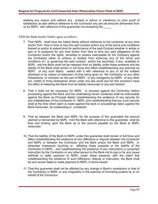 Request for Proposal for Grid Connected Solar Photovoltaic Power Plant at NDPL
seeking any reason and without any protest or demur or insistence on prior proof of
satisfaction as also without reference to the Contractor any and all amounts demanded from
us by NDPL with reference to this guarantee not exceeding Rs._____
AND the Bank hereby further agree as follows:
7. That NDPL shall have the fullest liberty without reference to the contractor at any time
and/or from time to time to vary the said contract and/or any of the terms and conditions
thereof or and/or to extend time for performance of the said Contract whether in whole or
part or to postpone for any time and/or from time to time any said obligations of the
Contractor and/or the rights, remedies or powers exercisable by the Company against
the Contractor either to enforce or forbear from enforcing any of the terms and
conditions of / or governing the said contract and/or the securities, if any, available to
NDPL and the Bank shall not be released from its liability under these presents and the
liability of the Bank shall remain in full force and effect notwithstanding any exercise by
NDPL of any such liberty vested with it with reference to any or all the matters
aforesaid or by reason of extension of time being given to the Contractor or any other
forbearance, or omission on the part of NDPL or any indulgence by NDPL of any other
act, matter or thing whatsoever which under any law could (but for this provision) have
the effect of releasing the Bank from its liability hereunder or any part thereof.
8. That it shall not be necessary for NDPL to proceed against the Contractor before
proceeding against the Bank and the undertaking herein contained shall be enforceable
against the Bank as Principal debtor notwithstanding the existence of any security for
any indebtedness of the Contractor to NDPL and notwithstanding that any such security
shall at the time when claim is made against the bank or proceedings taken against the
Bank hereunder, be outstanding or unrealized.
9. That as between the Bank and NDPL for the purpose of this guarnatee the amount
claimed or demanded by NDPL from the Bank with reference to this guarantee shall be
final and binding upon the Bank as to the amount payable by the Bank to NDPL
hereunder.
10. That the liability of the Bank to NDPL under this guarantee shall remain in full force and
effect notwithstanding the existence of any difference or dispute between the Contractor
and NDPL or between the Contractor and the Bank and/or the Bank and NDPL or
otherwise howsoever touching or effecting these presents or the liability of the
Contractor to NDPL , and notwithstanding the existence of any instructions or purported
instruction by the Contractor or any other person to the Bank not to pay or for any cause
withhold or defer payment to NDPL under these presents, with the intent that
notwithstanding the existence of such difference, dispute or instruction, the Bank shall
be and remain liable to make payment to NDPL in terms hereof.
11. That this guarantee shall not be affected by any change in Bank’s constitution or that of
the Contractor or NDPL or any irregularity in the exercise of borrowing powers by or on
behalf of the Contractor.
Page 87
 