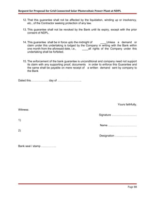 Request for Proposal for Grid Connected Solar Photovoltaic Power Plant at NDPL
12. That this guarantee shall not be affected by the liquidation, winding up or insolvency,
etc., of the Contractor seeking protection of any law.
13. This guarantee shall not be revoked by the Bank until its expiry, except with the prior
consent of NDPL.
14. This guarantee shall be in force upto the midnight of ____Unless a demand or
claim under this undertaking is lodged by the Company in writing with the Bank within
one month from the aforesaid date, i.e., ____all rights of the Company under this
undertaking shall be forfeited.
15. The enforcement of the bank guarantee is unconditional and company need not support
its claim with any supporting proof, documents in order to enforce this Guarantee and
the same shall be payable on mere receipt of a written demand sent by company to
the Bank
Dated this………………. day of ……………………..
Yours faithfully,
Witness:
Signature ………………………
1)
Name ….………………………
2)
Designation …….……………..
Bank seal / stamp …………….
Page 88
 