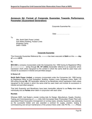 Request for Proposal for Grid Connected Solar Photovoltaic Power Plant at NDPL
Annexure 8d: Format of Corporate Guarantee Towards Performance
Parameter (Guaranteed Generation)
Corporate Guarantee No. ………………
Date: …………………..
To
M/s. North Delhi Power Limited
Sub Station Building, Hudson Lines
Kingsway Camp,
Delhi-110009
Corporate Guarantee
This Corporate Guarantee Reference No. -----------has been executed at Delhi on this ------ day
of ----------2010.
By
M/S XXX a company incorporated under the Companies Act, 1956 having its Registered Office
at --------------------- acting through Mr. XY (CEO) (hereinafter referred to as Guarantor which
expression shall unless repugnant to the context in which the same shall be used mean and
include its successors in interest and permitted assigns
In favour of:
North Delhi Power Limited, a company incorporated under the Companies Act, 1956 having
its Registered Office at Grid Substation, Building, Hudson Lines, Kingsway Camp, Delhi 110
009 acting through Mr. YY hereinafter referred to as Beneficiary which expression shall unless
repugnant to the context in which the same shall be used mean and include its successors in
interest and permitted assigns)
That both Guarantor and Beneficiary have been hereinafter referred to as Party when taken
individually and as Parties when taken in conjunction with each other.
Recitals:
Whereas NDPL had floated a tender inviting bids for Design, Manufacture, Supply, Erection,
Testing and Commissioning of ------- kWp Grid Connected Solar Photovoltaic Power Plant with
associated Power Evacuation Arrangement on turnkey basis, whereby Guarantor was selected
as the successful bidder and was awarded a contract for supply, erection, testing &
commissioning and annual maintenance of the product there under vide PO No. ------- (Please
Page 89
 