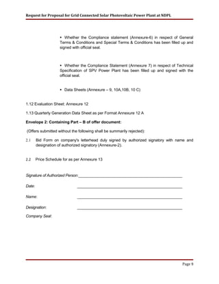 Request for Proposal for Grid Connected Solar Photovoltaic Power Plant at NDPL
 Whether the Compliance statement (Annexure-6) in respect of General
Terms & Conditions and Special Terms & Conditions has been filled up and
signed with official seal.
 Whether the Compliance Statement (Annexure 7) in respect of Technical
Specification of SPV Power Plant has been filled up and signed with the
official seal.
 Data Sheets (Annexure – 9, 10A,10B, 10 C)
1.12 Evaluation Sheet: Annexure 12
1.13 Quarterly Generation Data Sheet as per Format Annexure 12 A
Envelope 2: Containing Part – B of offer document:
(Offers submitted without the following shall be summarily rejected):
2.1 Bid Form on company's letterhead duly signed by authorized signatory with name and
designation of authorized signatory (Annexure-2).
2.2 Price Schedule for as per Annexure 13
Signature of Authorized Person:________________________________________________
Date: _________________________________________________
Name: _________________________________________________
Designation: _________________________________________________
Company Seal:
Page 9
 