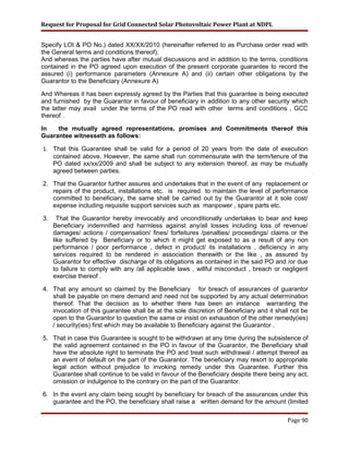 Request for Proposal for Grid Connected Solar Photovoltaic Power Plant at NDPL
Specify LOI & PO No.) dated XX/XX/2010 (hereinafter referred to as Purchase order read with
the General terms and conditions thereof).
And whereas the parties have after mutual discussions and in addition to the terms, conditions
contained in the PO agreed upon execution of the present corporate guarantee to record the
assured (i) performance parameters (Annexure A) and (ii) certain other obligations by the
Guarantor to the Beneficiary (Annexure A)
And Whereas it has been expressly agreed by the Parties that this guarantee is being executed
and furnished by the Guarantor in favour of beneficiary in addition to any other security which
the latter may avail under the terms of the PO read with other terms and conditions , GCC
thereof .
In the mutually agreed representations, promises and Commitments thereof this
Guarantee witnesseth as follows:
1. That this Guarantee shall be valid for a period of 20 years from the date of execution
contained above. However, the same shall run commensurate with the term/tenure of the
PO dated xx/xx/2009 and shall be subject to any extension thereof, as may be mutually
agreed between parties.
2. That the Guarantor further assures and undertakes that in the event of any replacement or
repairs of the product, installations etc. is required to maintain the level of performance
committed to beneficiary, the same shall be carried out by the Guarantor at it sole cost/
expense including requisite support services such as manpower , spare parts etc.
3. That the Guarantor hereby irrevocably and unconditionally undertakes to bear and keep
Beneficiary indemnified and harmless against any/all losses including loss of revenue/
damages/ actions / compensation/ fines/ forfeitures /penalties/ proceedings/ claims or the
like suffered by Beneficiary or to which it might get exposed to as a result of any non
performance / poor performance , defect in product/ its installations , deficiency in any
services required to be rendered in association therewith or the like , as assured by
Guarantor for effective discharge of its obligations as contained in the said PO and /or due
to failure to comply with any /all applicable laws , willful misconduct , breach or negligent
exercise thereof .
4. That any amount so claimed by the Beneficiary for breach of assurances of guarantor
shall be payable on mere demand and need not be supported by any actual determination
thereof. That the decision as to whether there has been an instance warranting the
invocation of this guarantee shall be at the sole discretion of Beneficiary and it shall not be
open to the Guarantor to question the same or insist on exhaustion of the other remedy(ies)
/ security(ies) first which may be available to Beneficiary against the Guarantor .
5. That in case this Guarantee is sought to be withdrawn at any time during the subsistence of
the valid agreement contained in the PO in favour of the Guarantor, the Beneficiary shall
have the absolute right to terminate the PO and treat such withdrawal / attempt thereof as
an event of default on the part of the Guarantor. The beneficiary may resort to appropriate
legal action without prejudice to invoking remedy under this Guarantee. Further this
Guarantee shall continue to be valid in favour of the Beneficiary despite there being any act,
omission or indulgence to the contrary on the part of the Guarantor.
6. In the event any claim being sought by beneficiary for breach of the assurances under this
guarantee and the PO, the beneficiary shall raise a written demand for the amount (limited
Page 90
 