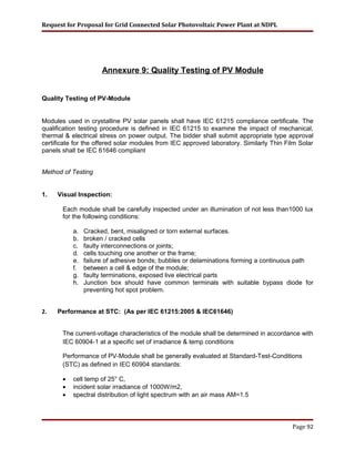 Request for Proposal for Grid Connected Solar Photovoltaic Power Plant at NDPL
Annexure 9: Quality Testing of PV Module
Quality Testing of PV-Module
Modules used in crystalline PV solar panels shall have IEC 61215 compliance certificate. The
qualification testing procedure is defined in IEC 61215 to examine the impact of mechanical,
thermal & electrical stress on power output. The bidder shall submit appropriate type approval
certificate for the offered solar modules from IEC approved laboratory. Similarly Thin Film Solar
panels shall be IEC 61646 compliant
Method of Testing
1. Visual Inspection:
Each module shall be carefully inspected under an illumination of not less than1000 lux
for the following conditions:
a. Cracked, bent, misaligned or torn external surfaces.
b. broken / cracked cells
c. faulty interconnections or joints;
d. cells touching one another or the frame;
e. failure of adhesive bonds; bubbles or delaminations forming a continuous path
f. between a cell & edge of the module;
g. faulty terminations, exposed live electrical parts
h. Junction box should have common terminals with suitable bypass diode for
preventing hot spot problem.
2. Performance at STC: (As per IEC 61215:2005 & IEC61646)
The current-voltage characteristics of the module shall be determined in accordance with
IEC 60904-1 at a specific set of irradiance & temp conditions
Performance of PV-Module shall be generally evaluated at Standard-Test-Conditions
(STC) as defined in IEC 60904 standards:
• cell temp of 25° C,
• incident solar irradiance of 1000W/m2,
• spectral distribution of light spectrum with an air mass AM=1.5
Page 92
 