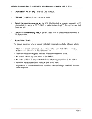 Request for Proposal for Grid Connected Solar Photovoltaic Power Plant at NDPL
3. Dry Heat test (As per IEC) - at 85°±2° C for 16 hours.
4. Cold Test (As per IEC): -40°±3° C for 16 hours.
5. Rapid change of temperature (As per IEC): Module shall be exposed alternately for 30
minutes to hot chamber at 80°C±2°C & to cold chamber at –40°C. Ten such cycles shall
be carried out.
6. Composite temp/humidity test (As per IEC): Test shall be carried out as mentioned in
IEC specification.
7. Acceptance Criteria:
The Module is deemed to have passed the tests if the sample meets the following criteria:
a. There is no evidence of a major visual defect such as a cracked or broken window,
bubbles or de-lamination in the encapsulant etc.
b. There are no cell breakages & no water infiltration into terminal boxes.
c. No sample exhibits any open circuit or ground fault.
d. No visible evidence of major defects that may affect the performance of the module.
e. Insulation Resistance not less than 50M-ohm at 500 V DC.
f. Degradation of performance may not exceed 5% after each single test or 8% after the
whole sequence.
Page 93
 