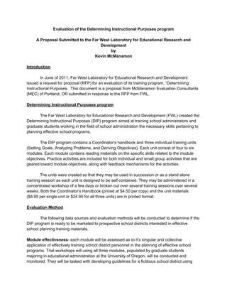Evaluation of the Determining Instructional Purposes program

     A Proposal Submitted to the Far West Laboratory for Educational Research and
                                     Development
                                          by
                                  Kevin McManamon

Introduction

        In June of 2011, Far West Laboratory for Educational Research and Development
issued a request for proposal (RFP) for an evaluation of its training program, “Determining
Instructional Purposes. This document is a proposal from McManamon Evaluation Consultants
(MEC) of Portland, OR submitted in response to the RFP from FWL.

Determining Instructional Purposes program

       The Far West Laboratory for Educational Research and Development (FWL) created the
Determining Instructional Purposes (DIP) program aimed at training school administrators and
graduate students working in the field of school administration the necessary skills pertaining to
planning effective school programs.

        The DIP program contains a Coordinator’s handbook and three individual training units
(Setting Goals, Analyzing Problems, and Deriving Objectives). Each unit consist of four to six
modules. Each module contains reading materials on the specific skills related to the module
objectives. Practice activities are included for both individual and small group activities that are
geared toward module objectives, along with feedback mechanisms for the activities.

        The units were created so that they may be used in succession or as a stand alone
training session as each unit is designed to be self contained. They may be administered in a
concentrated workshop of a few days or broken out over several training sessions over several
weeks. Both the Coordinator’s Handbook (priced at $4.50 per copy) and the unit materials
($8.95 per single unit or $24.95 for all three units) are in printed format.

Evaluation Method

       The following data sources and evaluation methods will be conducted to determine if the
DIP program is ready to be marketed to prospective school districts interested in effective
school planning training materials.

Module effectiveness- each module will be assessed as to it’s singular and collective
application of effectively training school district personnel in the planning of effective school
programs. Trial workshops will using all three modules, populated by graduate students
majoring in educational administration at the University of Oregon, will be conducted and
monitored. They will be tasked with developing guidelines for a fictitious school district using
 