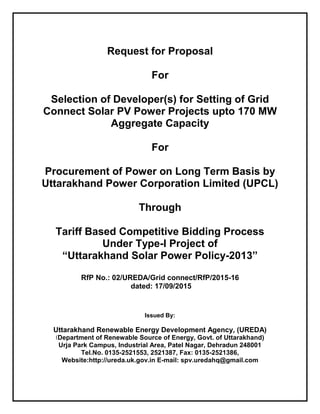 Request for Proposal
For
Selection of Developer(s) for Setting of Grid
Connect Solar PV Power Projects upto 170 MW
Aggregate Capacity
For
Procurement of Power on Long Term Basis by
Uttarakhand Power Corporation Limited (UPCL)
Through
Tariff Based Competitive Bidding Process
Under Type-I Project of
“Uttarakhand Solar Power Policy-2013”
RfP No.: 02/UREDA/Grid connect/RfP/2015-16
dated: 17/09/2015
Issued By:
Uttarakhand Renewable Energy Development Agency, (UREDA)
(Department of Renewable Source of Energy, Govt. of Uttarakhand)
Urja Park Campus, Industrial Area, Patel Nagar, Dehradun 248001
Tel.No. 0135-2521553, 2521387, Fax: 0135-2521386,
Website:http://ureda.uk.gov.in E-mail: spv.uredahq@gmail.com
 