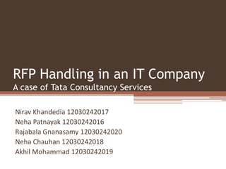 RFP Handling in an IT Company
A case of Tata Consultancy Services
Nirav Khandedia 12030242017
Neha Patnayak 12030242016
Rajabala Gnanasamy 12030242020
Neha Chauhan 12030242018
Akhil Mohammad 12030242019
 