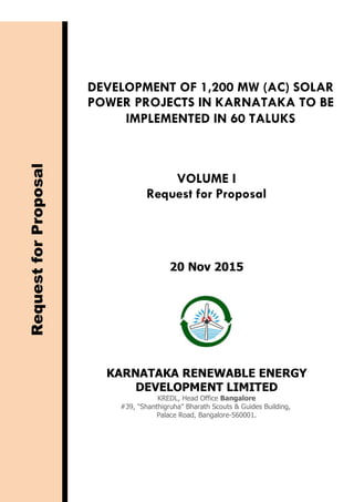 DEVELOPMENT OF 1,200 MW (AC) SOLAR
POWER PROJECTS IN KARNATAKA TO BE
IMPLEMENTED IN 60 TALUKS
VOLUME I
Request for Proposal
RequestforProposal
20 Nov 2015
KARNATAKA RENEWABLE ENERGY
DEVELOPMENT LIMITED
KREDL, Head Office Bangalore
#39, "Shanthigruha" Bharath Scouts & Guides Building,
Palace Road, Bangalore-560001.
 