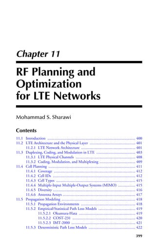 Saunder July 16, 2010 14:14 K10322˙C011
Chapter 11
RF Planning and
Optimization
for LTE Networks
Mohammad S. Sharawi
Contents
11.1 Introduction ................................................................................. 400
11.2 LTE Architecture and the Physical Layer .......................................... 401
11.2.1 LTE Network Architecture .................................................. 401
11.3 Duplexing, Coding, and Modulation in LTE .................................... 403
11.3.1 LTE Physical Channels ....................................................... 408
11.3.2 Coding, Modulation, and Multiplexing ................................. 409
11.4 Cell Planning ................................................................................ 411
11.4.1 Coverage ........................................................................... 412
11.4.2 Cell IDs ............................................................................ 412
11.4.3 Cell Types ......................................................................... 415
11.4.4 Multiple-Input Multiple-Output Systems (MIMO) ................ 415
11.4.5 Diversity ............................................................................ 416
11.4.6 Antenna Arrays ................................................................... 417
11.5 Propagation Modeling .................................................................... 418
11.5.1 Propagation Environments .................................................. 418
11.5.2 Empirical/Statistical Path Loss Models .................................. 419
11.5.2.1 Okumura-Hata .................................................... 419
11.5.2.2 COST-231 .......................................................... 420
11.5.2.3 IMT-2000 ........................................................... 421
11.5.3 Deterministic Path Loss Models ........................................... 422
399
 
