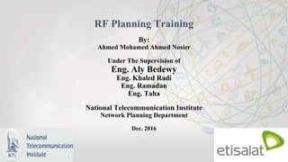 RF Planning Training
By:
Ahmed Mohamed Ahmed Nosier
Under The Supervision of
Eng. Aly Bedewy
Eng. Khaled Radi
Eng. Ramadan
Eng. Taha
National Telecommunication Institute
Network Planning Department
Dec. 2016
 