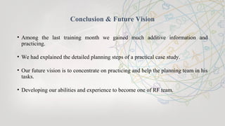 Conclusion & Future Vision
• Among the last training month we gained much additive information and
practicing.
• We had explained the detailed planning steps of a practical case study.
• Our future vision is to concentrate on practicing and help the planning team in his
tasks.
• Developing our abilities and experience to become one of RF team.
 