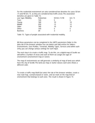 For the residential environment are also considered low densities for cases 50 km
/ h and 90 km / h, as they are considered low-traffic areas.The associated
densities are given in Table 15:
user type /Mobility         Pedestrian          50 Km / h 90        km / h
Teen                        140                 5                   5
Young                       180                 10                  10
Middle                      250                 13                  12
Older                       180                 10                  10
Other                       140                 5                   5
Business                    20                  3                   2

Table 15: Types of people associated with residential mobility.



All these parameters can be completed in the UMTS parameters folder in the
data tab of the browser window.You can delete and add entries for folders:
Environments, User Profiles, Terminals, Mobility Types, Services and within each
entry you can change various settings for each input.

The next step is to create a traffic map. To do this, on a digital map of Seville we
will define a number of areas and each of them we assign one type of
environment (environment map or raster).

The map of environments we will generate a similarity of map of land uses which
have the city of Seville.The land use map or clutter classes each zone shows a
different color.



To create a traffic map Atoll Geo select the tab of the browser window, create a
new road map, scenario-based or raster, and we mark on the map kind of
environment that belongs to each zone. The result is shown in Figure 15
 