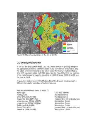 Open
                                                                 Residential
                                                                 Urban
                                                                 Dense urban
                                                                 High buildings
                                                                 Industrial estates
                                                                 Parks



Figure 15: Map of surroundings of the city of Seville.



3.3 Propagation model.
It will use the propagation model Cost-Hata. Hata formula is specially designed
for applications in mobile communications in any environment (COST231 is only
for urban environments) and on the other hand, the Okumura-Hata method is
only for frequencies below 1500 MHz Cost-Hata (or Hata, COST231) is a variation
of the Hata formula for systems operating at 1,800 MHz and 2,000 MHz [4], as is
the case at hand.

Propagation Models folder in the Modules tab of the browser window assign a
different formula for each type of clutter map area.



The allocation formula is that of Table 16:
Zone Type                                         Cost-Hata formula
Field (OPEN)                                      Rural (open area)
Water (INLAND_WATER)                              Rural (open area)
Residential (RESIDENTIAL)                         medium-sized city and suburban
Urban average (MEAN_URBAN)                        Metropolitan Center
Urban sprawl (DENSE_URBAN)                        Metropolitan Center
Buildings (BUILDINGS)                             Metropolitan Center
Pueblo (VILLAGE)                                  medium-sized city and suburban
Industrial (INDUSTRIAL)                           Metropolitan Center
 