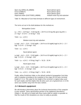 Open city (OPEN_IN_URBAN)                          Rural (almost open)
Forest (FOREST)                                    Rural (almost open)
Parks (PARKS)                                      Rural (almost open)
Dispersed urban (SCATTERED_URBAN)                  medium-sized city and suburban

Table 16: Allocation of Cost-Hata formulas to different types of environment.



The terms set out in the Atoll database for this method are:

       ·   Metropolitan Center:

Lu = 49.3 + 33.9 log f - 13.82 log Hb + (44.9 to 6.55 log Hb) gives log (M r) =
(1.1 log f - 0.7) H r - (1.56 log f - 0.8)

Total = Lu - a (H r)

       ·     Medium-sized city and suburban:

Lu logf = 46.3 + 33.9 - 13.82 logHb + (44.9 to 6.55 logHb) logd to (H r) = (1.1
logf - 0.7) H r - (1.56 logf - 0.8)

Total = Lu - a (H r)

       ·     Rural (almost open):

Lu logf = 46.3 + 33.9 - 13.82 logHb + (44.9 to 6.55 logHb) logd to (H r) = (1.1
logf - 0.7) H r - (1.56 logf - 0.8)

Total = Lu - a (H r) - 4.78 log 2 logf f + 18.33 - 35.94

       ·     Rural (open area):

Lu logf = 46.3 + 33.9 - 13.82 logHb + (44.9 to 6.55 logHb) logd to (H r) = (1.1
logf - 0.7) H r - (1.56 logf - 0.8)

Total = Lu - a (H r) - 4.78 log 2 logf f + 18.33 - 40.94

Finally, define Predictions folder as the default method of propagation Cost-Hata
with a resolution according to the resolution of the maps (25 m) and a terminal
height of 1.5 m. This value for the height of the terminal is a typical value used
for such studies and that implies that all active users are at ground level, ie in the
worst case (further away from the base station) .

3.4 Network equipment.
We will introduce information about the technical characteristics of the computer
in your network. These specifications pertain to the equipment described in
Chapter 4. We will try to model with these teams Atoll as realistic as possible so
that the results of the simulations are close to reality as possible.
 