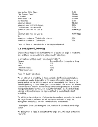 base station Noise figure                                              5 dB
Pilot Channel Power                                                    33 dBm
SCH Power                                                              21 dBm
Power other CCH                                                        30 dBm
AS Threshold                                                           5 dB
Maximum power                                                          43 dBm
Maximum load on the DL (peak)                                          75%
The maximum load on the UL                                             50%
Maximum date rate per user at                                          1,000 Kbps
DL
Maximum date rate per user at                                          1,000 Kbps
UL
Maximum number of CEs in the DL channel                                256
Maximum number of CEs in the UL                                        256

Table 18: Table of characteristics of the base station Atoll.

3.5 Deployment planning.
Once we have modeled the traffic of the city of Seville can begin to locate the
sites and have run simulations to achieve quality objectives.

In principle we will look quality objectives in Table 19:
 Service                                   Probability of service denial or delay
 Voice                                     2%
 MMS                                       5%
 Internet access                           10%
 Video Conference                          2%

Table 19: Quality objectives.

We set a target of availability of Voice and Video Conferencing as telephone
networks are usually designed for a 2% chance of rejection. We have set a
quality goal of 5% for MMS because it has a lower priority than those of the
services operating in circuit mode (it is considered less critical) and not a delay-
sensitive service. Internet access service is the lowest priority and is also the
most penalized other services, it is likely therefore to be the most likely to be
rejected by the network and we may be difficult to obtain high levels of
availability .

We will begin the deployment of sites using the available templates. As most of
the target area is urban type, we will use the urban insole to begin the
deployment and conduct the first simulations and assessments.

The template urban uses hexagonal cells, with 550 m cell radius and a single
carrier.

We deployment of Node Bs throughout the target area, the result is shown in
Figure 18:
 