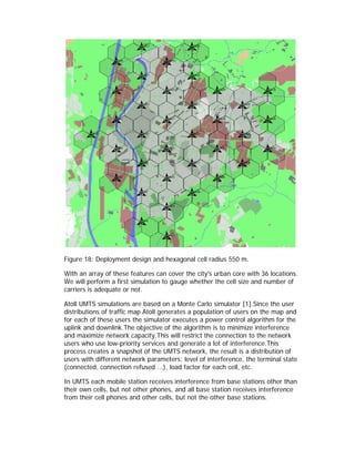 Figure 18: Deployment design and hexagonal cell radius 550 m.

With an array of these features can cover the city's urban core with 36 locations.
We will perform a first simulation to gauge whether the cell size and number of
carriers is adequate or not.

Atoll UMTS simulations are based on a Monte Carlo simulator [1].Since the user
distributions of traffic map Atoll generates a population of users on the map and
for each of these users the simulator executes a power control algorithm for the
uplink and downlink.The objective of the algorithm is to minimize interference
and maximize network capacity.This will restrict the connection to the network
users who use low-priority services and generate a lot of interference.This
process creates a snapshot of the UMTS network, the result is a distribution of
users with different network parameters: level of interference, the terminal state
(connected, connection refused ...), load factor for each cell, etc.

In UMTS each mobile station receives interference from base stations other than
their own cells, but not other phones, and all base station receives interference
from their cell phones and other cells, but not the other base stations.
 