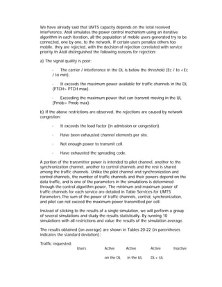 We have already said that UMTS capacity depends on the total received
interference. Atoll simulates the power control mechanism using an iterative
algorithm in each iteration, all the population of mobile users generated try to be
connected, one by one, to the network. If certain users penalize others too
mobile, they are rejected, with the decision of rejection correlated with service
priority.In Atoll distinguished the following reasons for rejection:

a) The signal quality is poor:

       ·    The carrier / interference in the DL is below the threshold (Ec / Io <Ec
       / Io min).

       ·   It exceeds the maximum power available for traffic channels in the DL
       (PTCH> PTCH max).

       ·  Exceeding the maximum power that can transmit moving in the UL
       (Pmob> Pmob max).

b) If the above restrictions are observed, the rejections are caused by network
congestion:

       ·   It exceeds the load factor (in admission or congestion).

       ·   Have been exhausted channel elements per site.

       ·   Not enough power to transmit cell.

       ·   Have exhausted the spreading code.

A portion of the transmitter power is intended to pilot channel, another to the
synchronization channel, another to control channels and the rest is shared
among the traffic channels. Unlike the pilot channel and synchronization and
control channels, the number of traffic channels and their powers depend on the
data traffic, and is one of the parameters in the simulations is determined
through the control algorithm power. The minimum and maximum power of
traffic channels for each service are detailed in Table Services for UMTS
Parameters.The sum of the power of traffic channels, control, synchronization,
and pilot can not exceed the maximum power transmitted per cell.

Instead of sticking to the results of a single simulation, we will perform a group
of several simulations and study the results statistically. By running 10
simulations with all restrictions and value the results of the simulation average.

The results obtained (on average) are shown in Tables 20-22 (in parentheses
indicates the standard deviation):

Traffic requested:
                     Users          Active       Active        Active       Inactive

                                    on the DL    in the UL     DL+ UL
 